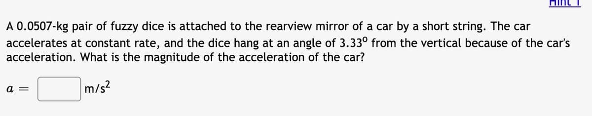 Hint
A 0.0507-kg pair of fuzzy dice is attached to the rearview mirror of a car by a short string. The car
accelerates at constant rate, and the dice hang at an angle of 3.33° from the vertical because of the car's
acceleration. What is the magnitude of the acceleration of the car?
a =
m/s?
