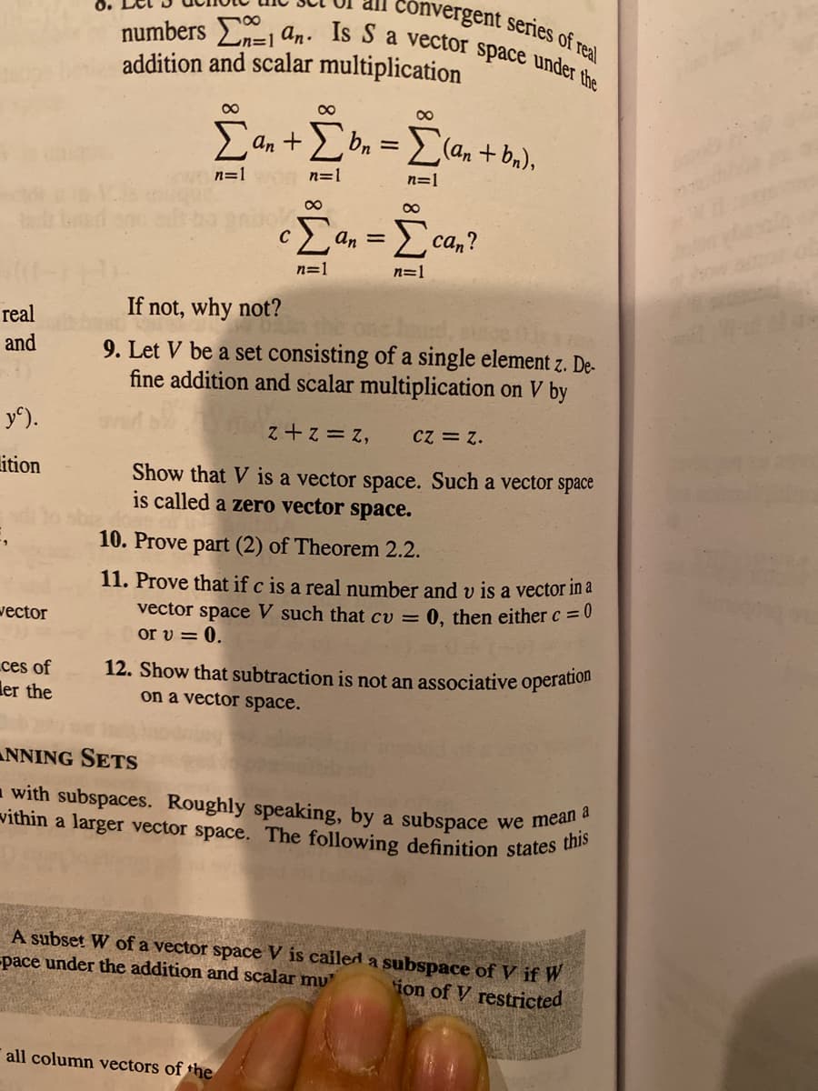 0.
numbers Ln-=1 an. Is S a vector space under the
convergent series of real
addition and scalar multiplication
00
E an +E bn =
(an + bn),
n=1
n=1
n=1
Σ
Eca,?
An =
n=1
n=1
real
If not, why not?
and
9. Let V be a set consisting of a single element z. De-
fine addition and scalar multiplication on V by
y^).
'z = 2+ 2
Cz = z.
Show that V is a vector space. Such a vector space
ition
is called a zero vector space.
10. Prove part (2) of Theorem 2.2.
11. Prove that if c is a real number and v is a vector in a
vector space V such that cv = 0, then either c = 0
or v = 0.
wector
ces of
ler the
12. Show that subtraction is not an associative operation
on a vector space.
NNING SETS
- with subspaces. Roughly speaking, by a subspace
vithin a larger vector space. The following definition states u
we mean a
A subset W of a vector space V is cailed a subspace of V if W
-pace under the addition and scalar mu
ion of V restricted
all column vectors of the
