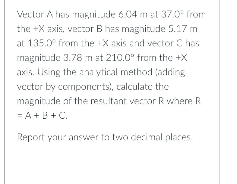 Vector A has magnitude 6.04 m at 37.0° from
the +X axis, vector B has magnitude 5.17 m
at 135.0° from the +X axis and vector C has
magnitude 3.78 m at 210.0° from the +X
axis. Using the analytical method (adding
vector by components), calculate the
magnitude of the resultant vector R where R
= A + B + C.
Report your answer to two decimal places.