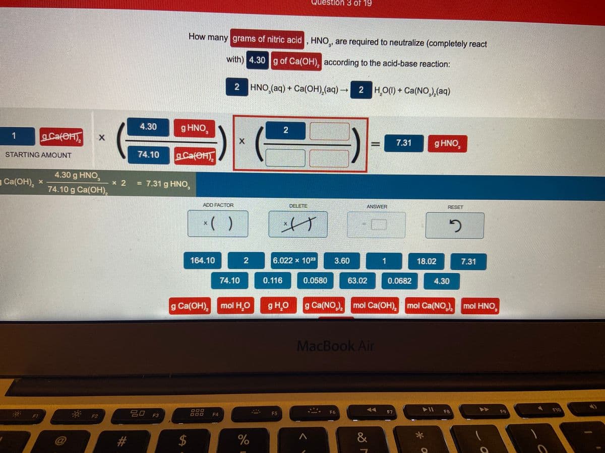 Question 3 of 19
How many grams of nitric acid , HNO,, are required to neutralize (completely react
with) 4.30 g of Ca(OH), according to the acid-base reaction:
2 HNO,(aq) + Ca(OH),(aq) -
2 H,O() + Ca(NO,,(aq)
4.30
g HNO,
1
gCafOHT
7.31
g HNO,
STARTING AMOUNT
74.10
aCater
4.30 g HNO,
g Ca(OH), x
* 2 = 7.31 g HNO,
74.10 g Ca(OH),
ADD FACTOR
DELETE
ANSWER
RESET
*( )
164.10
6.022 x 102
3.60
1
18.02
7.31
74.10
0.116
0.0580
63.02
0.0682
4.30
g Ca(OH), mol H,O
g H,O
g Ca(NO,), mol Ca(OH), mol Ca(NO,) mol HNo,
MacBook Air
F10
吕口 F3
88
F6
F7
F8
F9
* F2
F4
F5
F1
&
2.
2.
%24
%23
