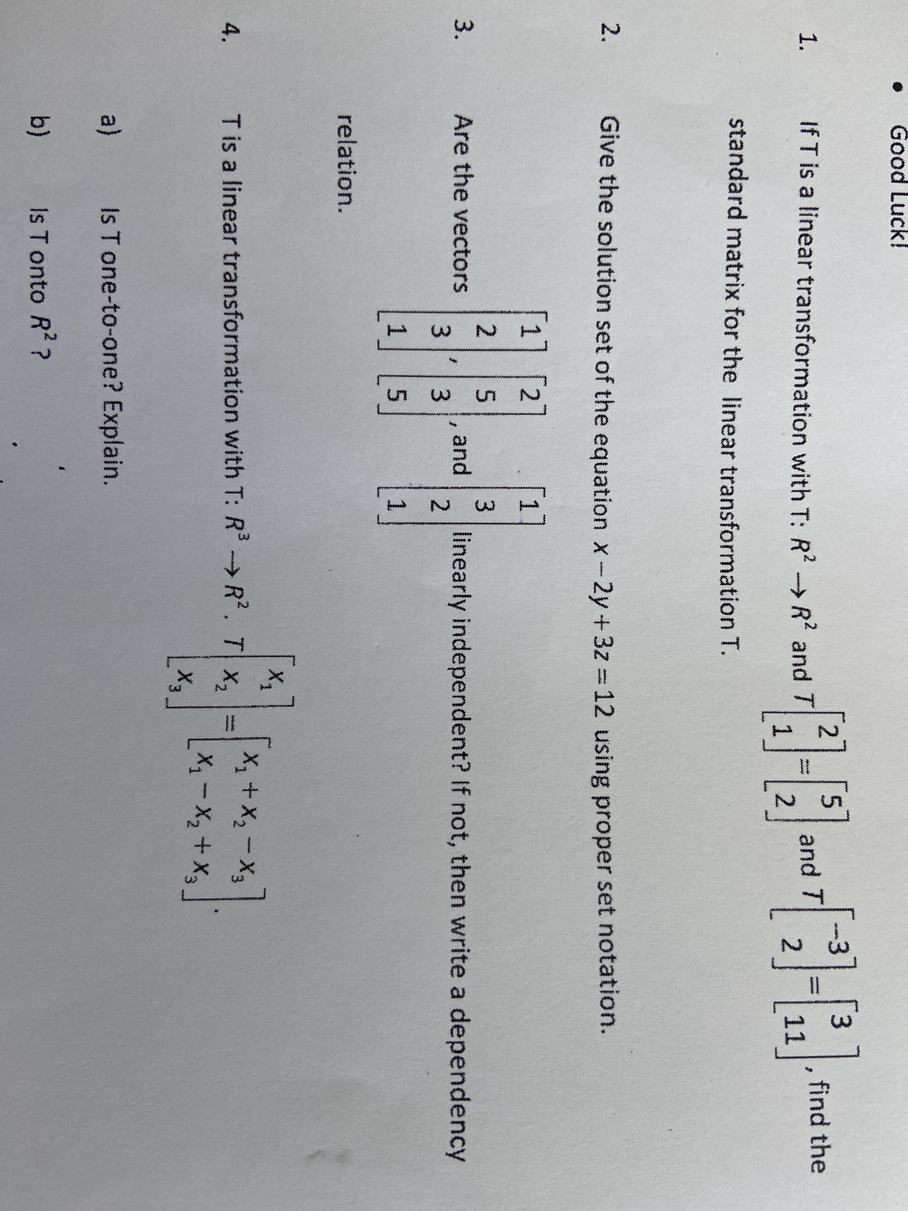 **Linear Algebra Homework Questions**

---

**Instructions:**
- Carefully read each question and provide detailed responses.
- Use proper mathematical notation and set theories.
- Show all steps in your workings for full marks.

---

1. **Problem 1:**
   If \( T \) is a linear transformation with \( T:\mathbb{R}^2 \to \mathbb{R}^2 \) and 
   \[
   T \left[ \begin{array}{c} 1 \\ 2 \end{array} \right] = \left[ \begin{array}{c} 5 \\ 2 \end{array} \right] \quad \text{and} \quad T \left[ \begin{array}{c} -3 \\ 1 \end{array} \right] = \left[ \begin{array}{c} 3 \\ 1 \end{array} \right],
   \]
   find the standard matrix for the linear transformation \( T \).

2. **Problem 2:**
    Give the solution set of the equation \( x - 2y + 3z = 12 \) using proper set notation.

3. **Problem 3:**
    Are the vectors 
    \[
    \left[ \begin{array}{c} 1 \\ 3 \\ 5 \end{array} \right], \quad \left[ \begin{array}{c} 2 \\ 3 \\ 1 \end{array} \right], \quad \left[ \begin{array}{c} 2 \\ 5 \\ 2 \end{array} \right]
    \]
    linearly independent? If not, then write a dependency relation.

4. **Problem 4:**
    \( T \) is a linear transformation with \( T: \mathbb{R}^3 \to \mathbb{R}^3 \) defined by
    \[
    T \left( \left[ \begin{array}{c} x_1 \\ x_2 \\ x_3 \end{array} \right] \right) = \left[ \begin{array}{c} x_1 + x_2 - x_3 \\ x_1 - x_2 + x_3 \\ x_1 + x_3 \end{array} \right].
    \]
  