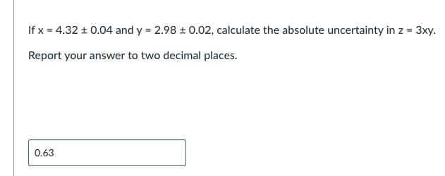 If x = 4.32 ± 0.04 and y = 2.98 ± 0.02, calculate the absolute uncertainty in z = 3xy.
Report your answer to two decimal places.
0.63