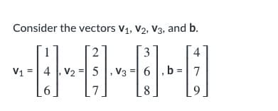 ### Vectors in Linear Algebra

Consider the vectors **v₁**, **v₂**, **v₃**, and **b** given below:

\[
v₁ = \begin{bmatrix}
1 \\
4 \\
6 
\end{bmatrix}, \quad v₂ = \begin{bmatrix}
2 \\
5 \\
7 
\end{bmatrix}, \quad v₃ = \begin{bmatrix}
3 \\
6 \\
8 
\end{bmatrix}, \quad b = \begin{bmatrix}
4 \\
7 \\
9
\end{bmatrix}
\]

In these vectors:

- **v₁** is a 3-dimensional vector with elements 1, 4, and 6.
- **v₂** is a 3-dimensional vector with elements 2, 5, and 7.
- **v₃** is a 3-dimensional vector with elements 3, 6, and 8.
- **b** is a 3-dimensional vector with elements 4, 7, and 9.

These vectors can be used in various linear algebra operations such as vector addition, scalar multiplication, dot product, and cross product, depending on the context and the dimensions involved. They can also be part of systems of linear equations, matrix operations, and transformations in higher-dimensional space.