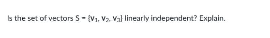 **Question:**

Is the set of vectors S = {v₁, v₂, v₃} linearly independent? Explain.

---

**Explanation:**

To determine whether the set of vectors \( S = \{v_1, v_2, v_3\} \) is linearly independent, we need to assess whether the only solution to the equation

\[ c_1 v_1 + c_2 v_2 + c_3 v_3 = 0 \]

is the trivial solution where \( c_1 = 0 \), \( c_2 = 0 \), and \( c_3 = 0 \).

1. Formulate the vectors in matrix form.
2. Perform row-reduction (Gaussian elimination) on the matrix formed by these vectors.
3. If, after row-reduction, the matrix has a pivot (leading 1) in every column, then the vectors are linearly independent.
4. If any column does not have a pivot, the vectors are linearly dependent.

A step-by-step matrix representation and row-reduction would clearly demonstrate the linear dependence or independence of the vectors. Ensure to provide the vectors' coordinates or their explicit representations for a detailed verification.