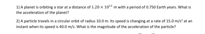 1) A planet is orbiting a star at a distance of 1.20 x 10¹¹ m with a period of 0.750 Earth years. What is
the acceleration of the planet?
2) A particle travels in a circular orbit of radius 10.0 m. Its speed is changing at a rate of 15.0 m/s² at an
instant when its speed is 40.0 m/s. What is the magnitude of the acceleration of the particle?