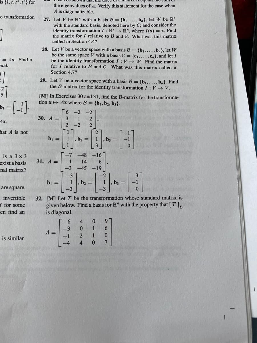 is {1, t, t2,t} for
the eigenvalues of A. Verify this statement for the case when
A is diagonalizable.
e transformation
27. Let V be R" with a basis B = {b1, ..., b,}; let W be R"
with the standard basis, denoted here by ɛ; and consider the
identity transformation I : R" → R", where I(x) = x. Find
the matrix for I relative to B and E. What was this matrix
called in Section 4.4?
28. Let V be a vector space with a basis B = {b,..., b,}, let W
be the same space V with a basis C = {c...., c,}, and let I
be the identity transformation I : V → W. Find the matrix
for I relative to B and C. What was this matrix called in
Section 4.7?
= Ax. Find a
nal.
29. Let V be a vector space with a basis B = {bj,..., b,}. Find
the B-matrix for the identity transformation I: V →V.
[M] In Exercises 30 and 31, find the B-matrix for the transforma-
tion x→ Ax where B = {b1, b2, b3}.
b1 =
Г6 -2 -2
30. А — | 3 1 -2 |,
|2 -2
Ax.
hat A is not
b1 =
1
, b2 =
1, b3 =
3
is a 3 x 3
-7 -48 -16
31. A =
1
14
6.
exist a basis
nal matrix?
-3 -45 -19
-3
-2
1, b2 =
b1 =
-3
b3
are square.
= invertible
3 for some
32. [M] LetT be the transformation whose standard matrix is
given below. Find a basis for R with the property that [ T ]R
is diagonal.
en find an
-6
9.
-3
A =
-1 -2
1
is similar
-4
4
0.
4.
