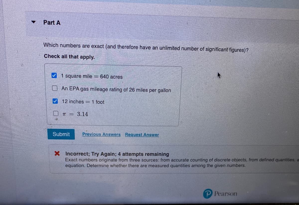 Part A
Which numbers are exact (and therefore have an unlimited number of significant figures)?
Check all that apply.
1 square mile = 640 acres
An EPA gas mileage rating of 26 miles per gallon
12 inches 1 foot
T = 3.14
Submit
Previous Answers Request Answer
X Incorrect; Try Again; 4 attempts remaining
Exact numbers originate from three sources: from accurate counting of discrete objects, from defined quantities, a
equation. Determine whether there are measured quantities among the given numbers.
Pearson
