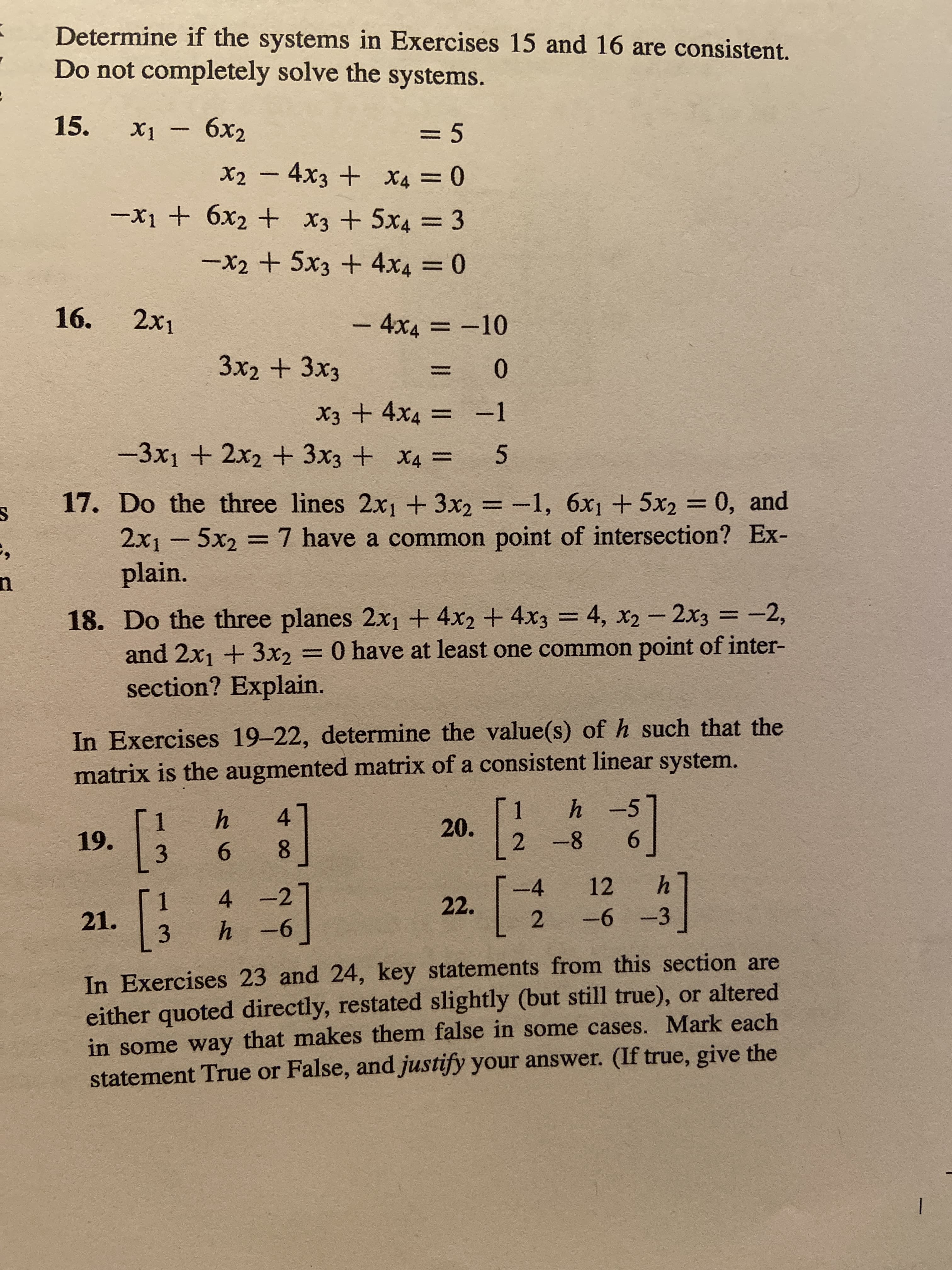 **Linear Systems and Consistency Problems**

**Exercises 15 and 16:** Determine if the systems are consistent. Do not completely solve the systems.

15.
\[
\begin{cases}
x_1 - 6x_2 = 5 \\
x_2 - 4x_3 + x_4 = 0 \\
-x_1 + 6x_2 + x_3 + 5x_4 = 3 \\
-x_2 + 5x_3 + 4x_4 = 0 \\
\end{cases}
\]

16.
\[
\begin{cases}
2x_1 - 4x_4 = -10 \\
3x_2 + 3x_3 = 0 \\
x_3 + 4x_4 = -1 \\
-3x_1 + 2x_2 + 3x_3 + x_4 = 5 \\
\end{cases}
\]

**Exercise 17:** Do the three lines \(2x_1 + 3x_2 = -1\), \(6x_1 + 5x_2 = 0\), and \(2x_1 - 5x_2 = 7\) have a common point of intersection? Explain.

**Exercise 18:** Do the three planes \(2x_1 + 4x_2 + 4x_3 = 4\), \(x_2 - 2x_3 = -2\), and \(2x_1 + 3x_2 = 0\) have at least one common point of intersection? Explain.

**Exercises 19-22:** Determine the value(s) of \(h\) such that the matrix is the augmented matrix of a consistent linear system.

19.
\[
\begin{bmatrix}
1 & h & 4 \\
3 & 6 & 8 \\
\end{bmatrix}
\]

20.
\[
\begin{bmatrix}
1 & h & -5 \\
2 & -8 & 6 \\
\end{bmatrix}
\]

21.
\[
\begin{bmatrix}
1 & 4 & -2 \\
3 & h & -6 \\
\end{bmatrix}
\]

22.
\[
\begin{bmatrix}
-4 & 12