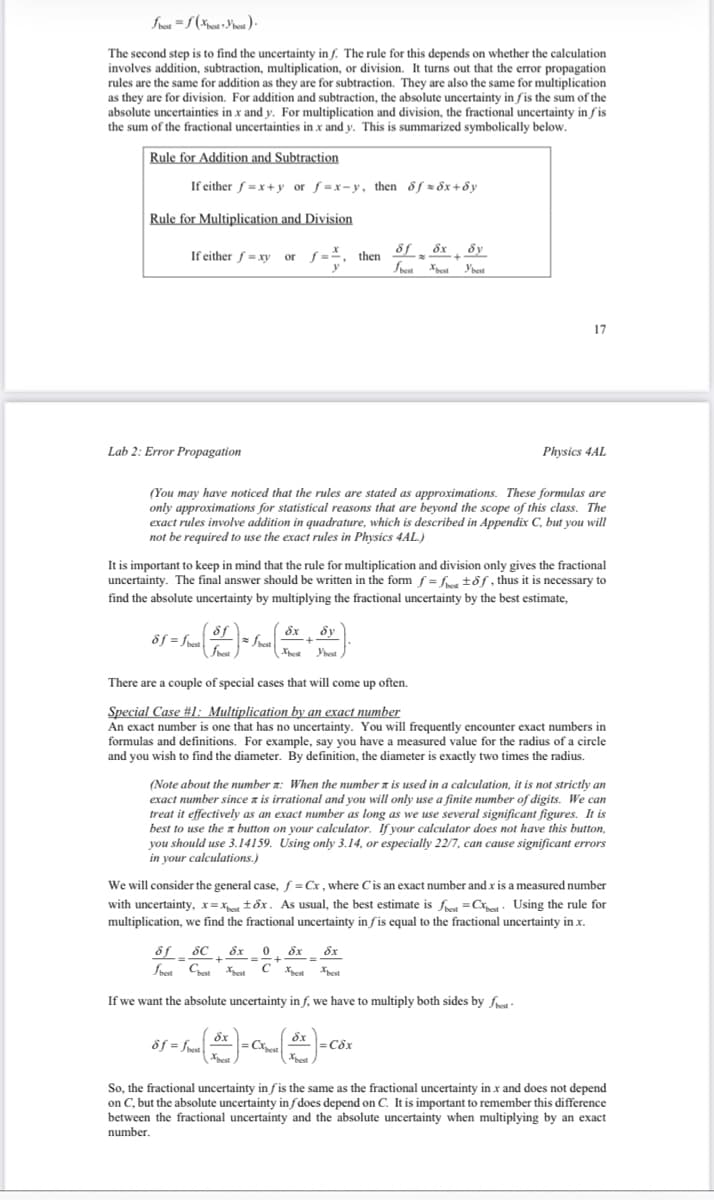 fbest=f(best best).
The second step is to find the uncertainty in f. The rule for this depends on whether the calculation
involves addition, subtraction, multiplication, or division. It turns out that the error propagation
rules are the same for addition as they are for subtraction. They are also the same for multiplication
as they are for division. For addition and subtraction, the absolute uncertainty in fis the sum of the
absolute uncertainties in x and y. For multiplication and division, the fractional uncertainty in fis
the sum of the fractional uncertainties in x and y. This is summarized symbolically below.
Rule for Addition and Subtraction
If either f=x+y or f=x-y, then fz6x+8y
Rule for Multiplication and Division
If either f = xy or
Lab 2: Error Propagation
&f=fre
(You may have noticed that the rules are stated as approximations. These formulas are
only approximations for statistical reasons that are beyond the scope of this class. The
exact rules involve addition in quadrature, which is described in Appendix C, but you will
not be required to use the exact rules in Physics 4AL.)
It is important to keep in mind that the rule for multiplication and division only gives the fractional
uncertainty. The final answer should be written in the form f=fee tof, thus it is necessary to
find the absolute uncertainty by multiplying the fractional uncertainty by the best estimate,
-) = Srce ·
fest
=
fbest
&f=fest
Ex
+
, then
Ex 0
+
= =+
Sy
Ybest
There are a couple of special cases that will come up often.
Special Case #1: Multiplication by an exact number
An exact number is one that has no uncertainty. You will frequently encounter exact numbers in
formulas and definitions. For example, say you have a measured value for the radius of a circle
and you wish to find the diameter. By definition, the diameter is exactly two times the radius.
Cest
8f8x dy
+
Sest Xest Y'best
(Note about the number : When the number a is used in a calculation, it is not strictly an
exact number since z is irrational and you will only use a finite number of digits. We can
treat it effectively as an exact number as long as we use several significant figures. It is
best to use the a button on your calculator. If your calculator does not have this button,
you should use 3.14159. Using only 3.14, or especially 22/7, can cause significant errors
in your calculations.)
8f SC
dx dx
CXest Xest
best Chest Xest
If we want the absolute uncertainty in f, we have to multiply both sides by fe
dx
( * )=C²₂
Xbest
We will consider the general case, f = Cx, where C is an exact number and x is a measured number
with uncertainty, x=xbest tox. As usual, the best estimate is best Cest Using the rule for
multiplication, we find the fractional uncertainty in fis equal to the fractional uncertainty in x.
17
dx
Xest
Physics 4AL
= Cox
So, the fractional uncertainty in fis the same as the fractional uncertainty in x and does not depend
on C, but the absolute uncertainty infdoes depend on C. It is important to remember this difference
between the fractional uncertainty and the absolute uncertainty when multiplying by an exact
number.