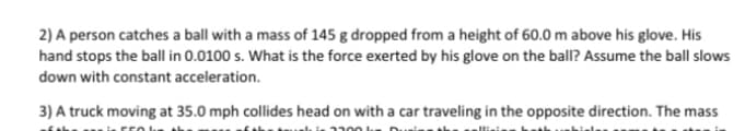 2) A person catches a ball with a mass of 145 g dropped from a height of 60.0 m above his glove. His
hand stops the ball in 0.0100 s. What is the force exerted by his glove on the ball? Assume the ball slows
down with constant acceleration.
3) A truck moving at 35.0 mph collides head on with a car traveling in the opposite direction. The mass
1300 lu
550