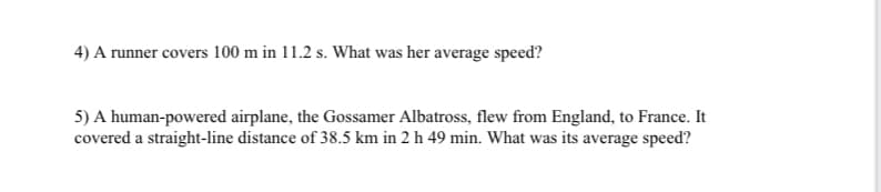 4) A runner covers 100 m in 11.2 s. What was her average speed?
5) A human-powered airplane, the Gossamer Albatross, flew from England, to France. It
covered a straight-line distance of 38.5 km in 2 h 49 min. What was its average speed?
