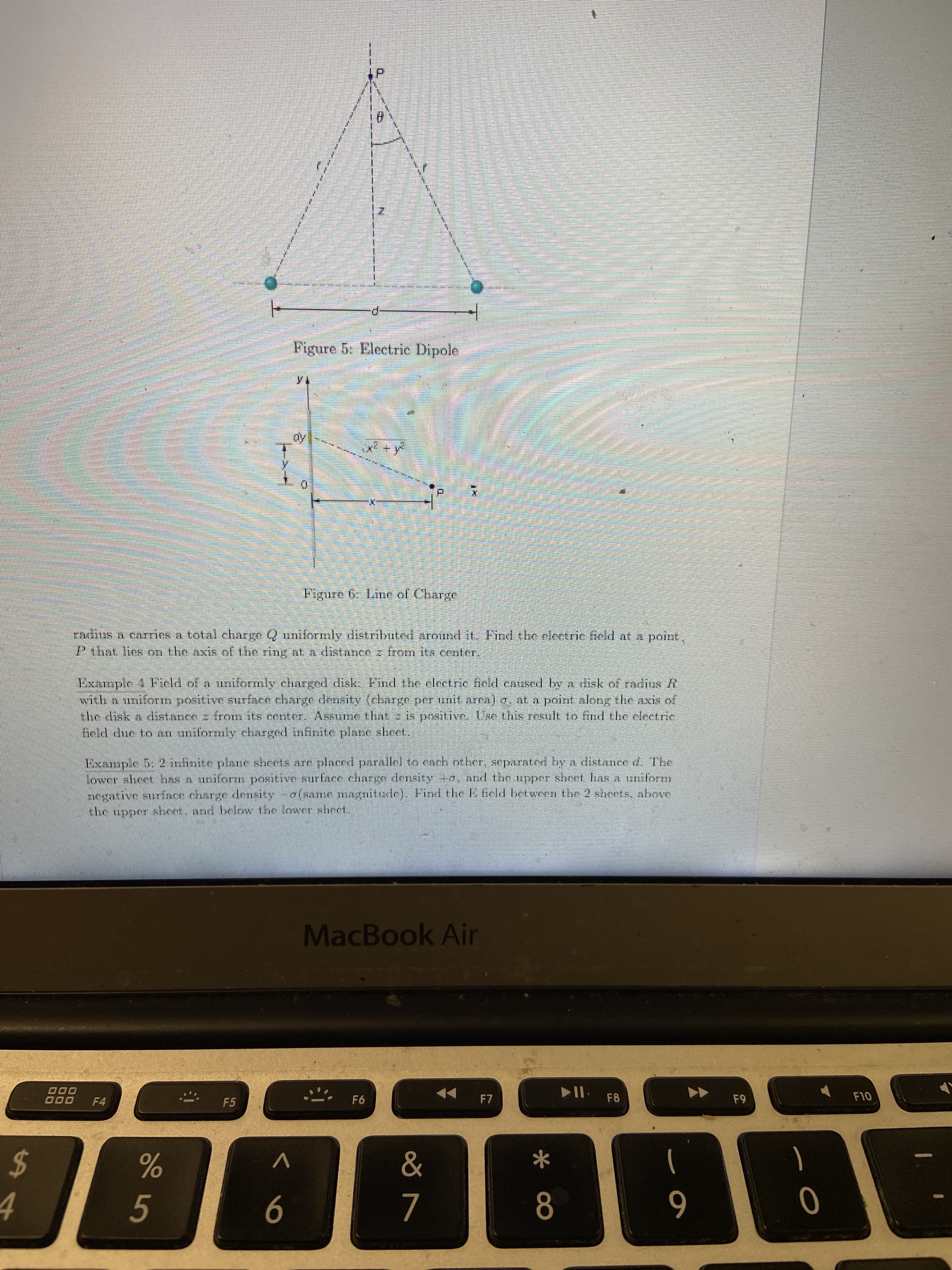 Figure 5: Electric Dipole
oy
Figure 6. Line of Charge
radius a carries a total charge Q uniformly distributed arojnd it. Find the electrie field at a point,
Pthat lins on the axis of the ring nt a distancn z from it4 center.
Example 1 Field of a uniformly charged disk. Find the clectric fiold eansed bya disk of radius R
with a uniform positive STurface charge density (charge perinit area) a, at a point along the axis of
Ehe disk a cdistance z from its center. Assume that z is positive. Use this result to ind the electric
feld due to an uniformly charged infinite plane sheet.
Example 5: 2 infinite plane sheets are placed parallel to each other, separaterd by a distance d. The
lower sheet hss A uniform positive surface charge density +a, and the upper sheet has a uniform
negative surface charge densityo(same magnitude). Find t he E feld betwenn the 2 sheets, above
the upper shoet. and below the lower sheet.
MacBook Air
000
F10
F8
F9
F7
F6
F4
F5
%24
&
4
8
5
6
