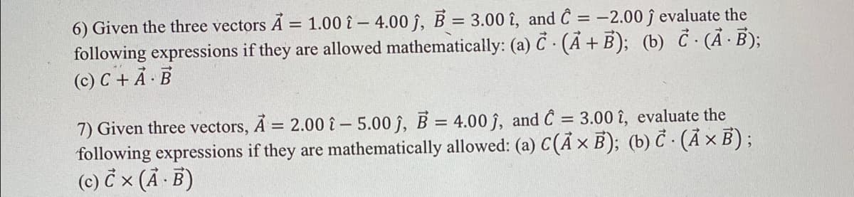 6) Given the three vectors A = 1.00 î – 4.00 j, B = 3.00 î, and Ĉ = -2.00 ĵ evaluate the
following expressions if they are allowed mathematically: (a) C · (Ã + B); (b) C (Ã ·B);
(c) C + Ả · B
7) Given three vectors, A = 2.00 - 5.00 j, B = 4.00 ĵ, and Ĉ = 3.00 î, evaluate the
following expressions if they are mathematically allowed: (a) C(Ã × B); (b) Č · (Ã × B) ;
(c) č x (Ä · B)
%3D
