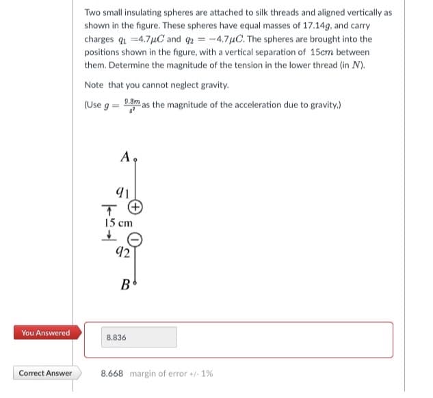 You Answered
Correct Answer
Two small insulating spheres are attached to silk threads and aligned vertically as
shown in the figure. These spheres have equal masses of 17.14g, and carry
charges q₁ =4.7μC and 92 = -4.7μC. The spheres are brought into the
positions shown in the figure, with a vertical separation of 15cm between
them. Determine the magnitude of the tension in the lower thread (in N).
Note that you cannot neglect gravity.
(Use ga
0.8m as the magnitude of the acceleration due to gravity.)
A.
91
↑
15 cm
↓
92
B
8.836
8.668 margin of error +/- 1%