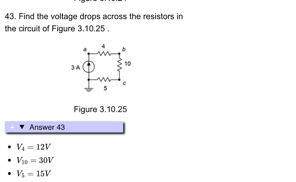 43. Find the voltage drops across the resistors in
the circuit of Figure 3.10.25.
Answer 43
• V4 = 12V
• V10 = 30V
• V5 = 15V
3 A
Im
5
b
10
Figure 3.10.25