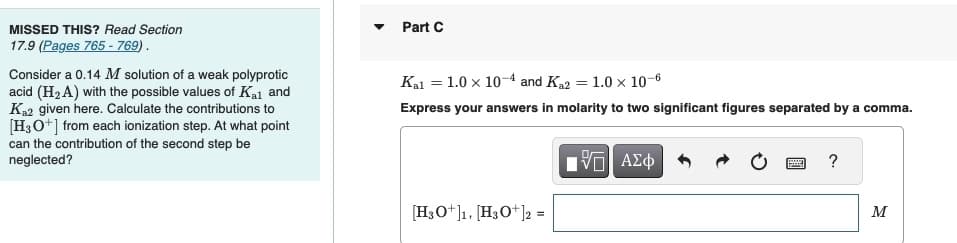 MISSED THIS? Read Section
17.9 (Pages 765 - 769).
Consider a 0.14 M solution of a weak polyprotic
acid (H₂A) with the possible values of Kal and
Ka2 given here. Calculate the contributions to
[H3O+] from each ionization step. At what point
can the contribution of the second step be
neglected?
Part C
Kal = 1.0 x 10-4 and K₁2 = 1.0 x 10-6
Express your answers in molarity to two significant figures separated by a comma.
[H3O+]1, [H3O+]2 =
15| ΑΣΦ
?
M