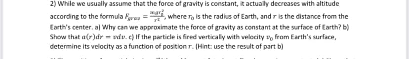 mgr
2) While we usually assume that the force of gravity is constant, it actually decreases with altitude
according to the formula Fgrav where ro is the radius of Earth, and r is the distance from the
Earth's center. a) Why can we approximate the force of gravity as constant at the surface of Earth? b)
Show that a(r)dr = vdv. c) If the particle is fired vertically with velocity vo from Earth's surface,
determine its velocity as a function of position r. (Hint: use the result of part b)