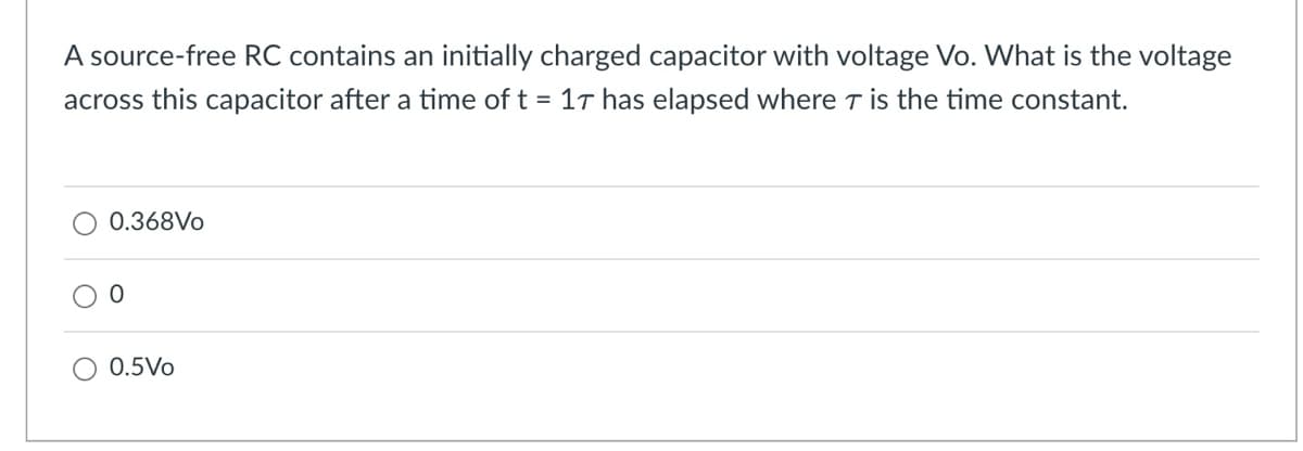 A source-free RC contains an initially charged capacitor with voltage Vo. What is the voltage
across this capacitor after a time of t = 17 has elapsed where T is the time constant.
0.368Vo
○ 0.5Vo