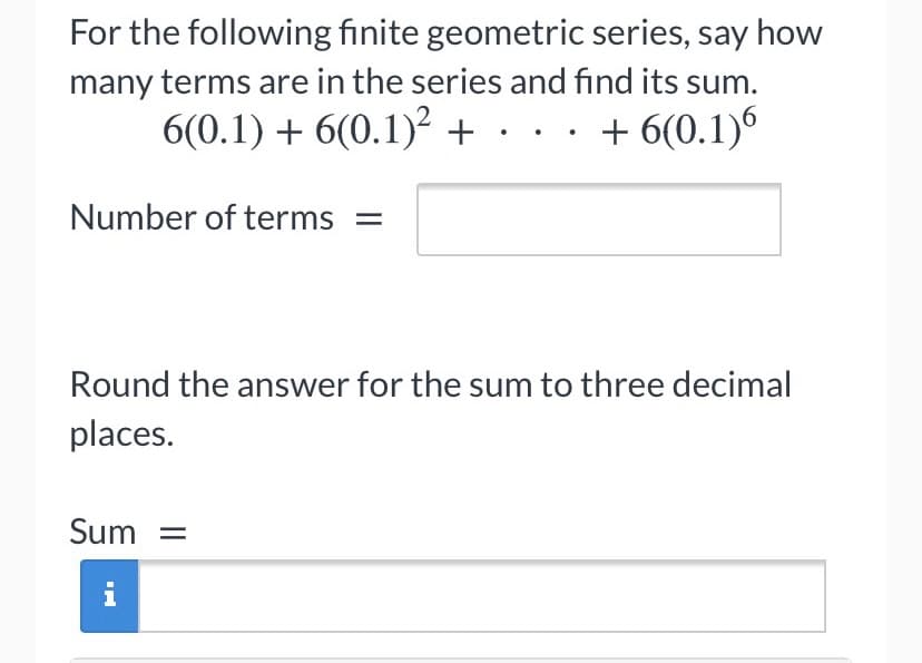 For the following finite geometric series, say how
many terms are in the series and find its sum.
6(0.1) + 6(0.1)? +... + 6(0.1)6
Number of terms
Round the answer for the sum to three decimal
places.
Sum =
i
