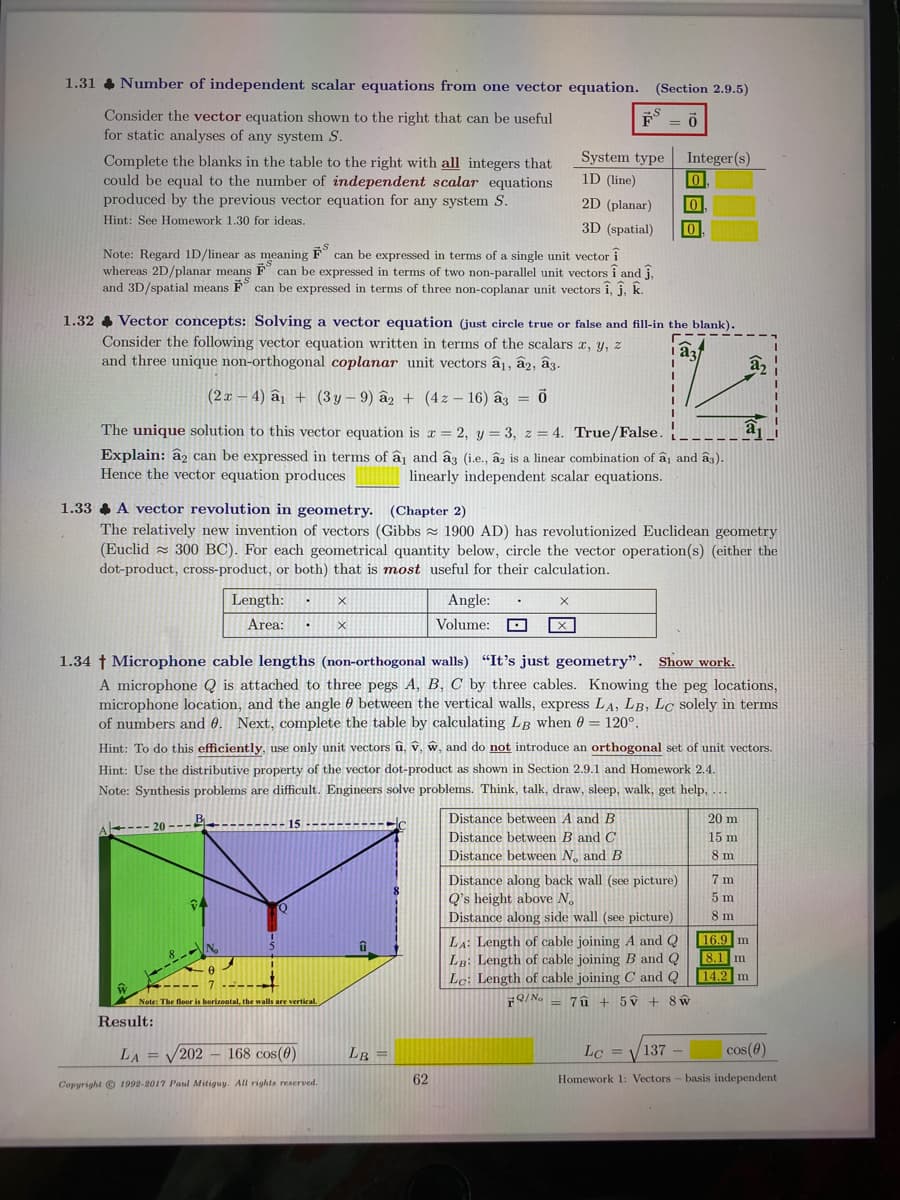 1.31 4 Number of independent scalar equations from one vector equation. (Section 2.9.5)
Consider the vector equation shown to the right that can be useful
for static analyses of any system S.
System type
Integer(s)
Complete the blanks in the table to the right with all integers that
could be equal to the number of independent scalar equations
produced by the previous vector equation for any system S.
1D (line)
2D (planar)
Hint: See Homework 1.30 for ideas.
3D (spatial)
Note: Regard 1D/linear as meaning F can be expressed in terms of a single unit vector i
whereas 2D/planar means F can be expressed in terms of two non-parallel unit vectors î and j,
and 3D/spatial means F can be expressed in terms of three non-coplanar unit vectors î, j, k.
1.32 4 Vector concepts: Solving a vector equation (just circle true or false and fill-in the blank).
Consider the following vector equation written in terms of the scalars r, y, z
and three unique non-orthogonal coplanar unit vectors â1, â2, â3.
(2x – 4) â1 + (3 y – 9) âz + (4z – 16) âz = ō
The unique solution to this vector equation is r = 2, y = 3, z = 4. True/False.
Explain: âz can be expressed in terms of ấ¡ and âg (i.e., âz is a linear combination of â1 and âs).
Hence the vector equation produces
linearly independent scalar equations.
1.33 A vector revolution in geometry. (Chapter 2)
The relatively new invention of vectors (Gibbs z 1900 AD) has revolutionized Euclidean geometry
(Euclid z 300 BC). For each geometrical quantity below, circle the vector operation(s) (either the
dot-product, cross-product, or both) that is most useful for their calculation.
Length:
Angle:
Area:
Volume:
1.34 † Microphone cable lengths (non-orthogonal walls) "It's just geometry". Show work.
A microphone Q is attached to three pegs A, B, C by three cables. Knowing the peg locations,
microphone location, and the angle 0 between the vertical walls, express LA, LB, LC solely in terms
of numbers and 0. Next, complete the table by calculating LB when 0 = 120°.
Hint: To do this efficiently, use only unit vectors û, v, w, and do not introduce an orthogonal set of unit vectors.
Hint: Use the distributive property of the vector dot-product as shown in Section 2.9.1 and Homework 2.4.
Note: Synthesis problems are difficult. Engineers solve problems. Think, talk, draw, sleep, walk, get help, .
Distance between A and B
20 m
15----------
Distance between B and C
Distance between N, and B
15 m
8 m
7 m
Distance along back wall (see picture)
Q's height above N.
Distance along side wall (see picture)
5 m
8 m
LA: Length of cable joining A and Q
LB: Length of cable joining B and Q
Le: Length of cable joining C and Q
16.9 m
8.1 m
14.2 m
1.
Note: The floor is horizontal, the walls are vertical.
Q/ No = 7û + 5ý + 8 w
Result:
LA =
202 168 cos(0)
LB =
Lc = V137 -
cos(0)
62
Homework 1: Vectors - basis independent
Copyright © 1992-2017 Paul Mitiguy. All rights reserved.
目回回
