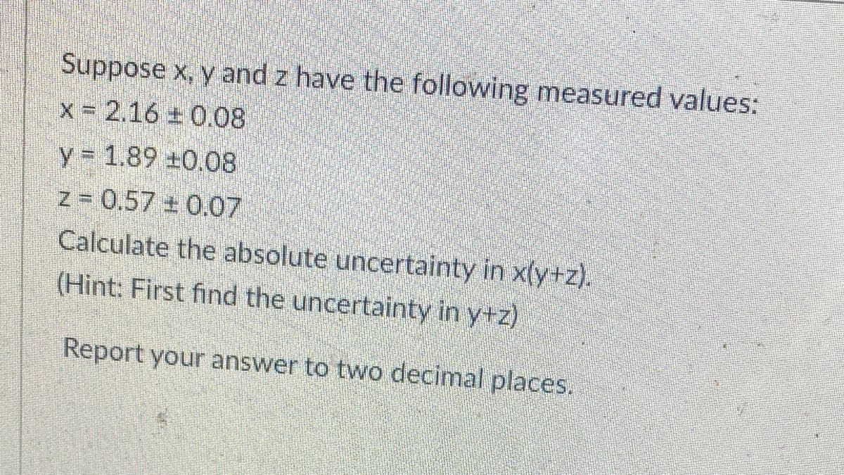 Suppose x, y and z have the following measured values:
x = 2.16
0.08
y 1.89 ±0.08
z = 0.57 0.07
Calculate the absolute uncertainty in x(y+z).
(Hint: First find the uncertainty in y+z)
Report your answer to two decimal places.