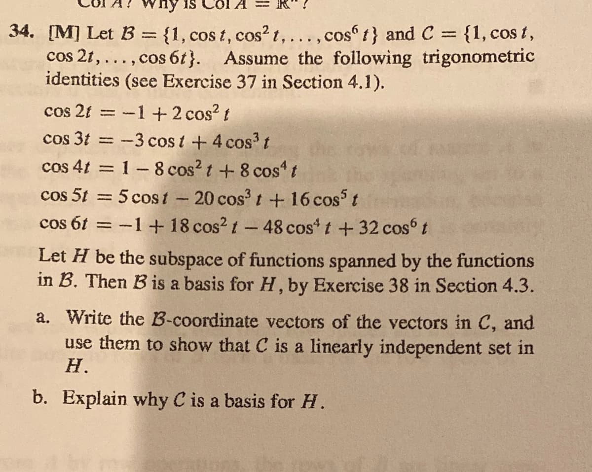 34. [M] Let B = {1, cos t, cos? t,...,cos f} and C = {1, cos t,
cos 21, ..., cos 6t}. Assume the following trigonometric
identities (see Exercise 37 in Section 4.1).
%3D
cos 2t = -1+t 2 cos? t
cos 3t = -3 cos t +4 cos?t
cos 4t = 1-8 cos?t + 8 cost
cos 5t = 5 cost-20 cos' t +16 cos t
cos 61 = -1+ 18 cos? t-48 cos t +32 cos t
%3D
|
Let H be the subspace of functions spanned by the functions
in B. Then B is a basis for H, by Exercise 38 in Section 4.3.
a. Write the B-coordinate vectors of the vectors in C, and
use them to show that C is a linearly independent set in
Н.
b. Explain why C is a basis for H.
