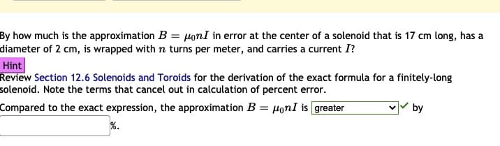 By how much is the approximation B = µonI in error at the center of a solenoid that is 17 cm long, has a
diameter of 2 cm, is wrapped with n turns per meter, and carries a current I?
Hint
Review Section 12.6 Solenoids and Toroids for the derivation of the exact formula for a finitely-long
solenoid. Note the terms that cancel out in calculation of percent error.
Compared to the exact expression, the approximation B = HonI is greater
by
%.
