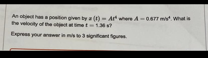 An object has a position given by x (t) = At where A = 0.677 m/s4. What is
the velocity of the object at time t = 1.36 s?
Express your answer in m/s to 3 significant figures.