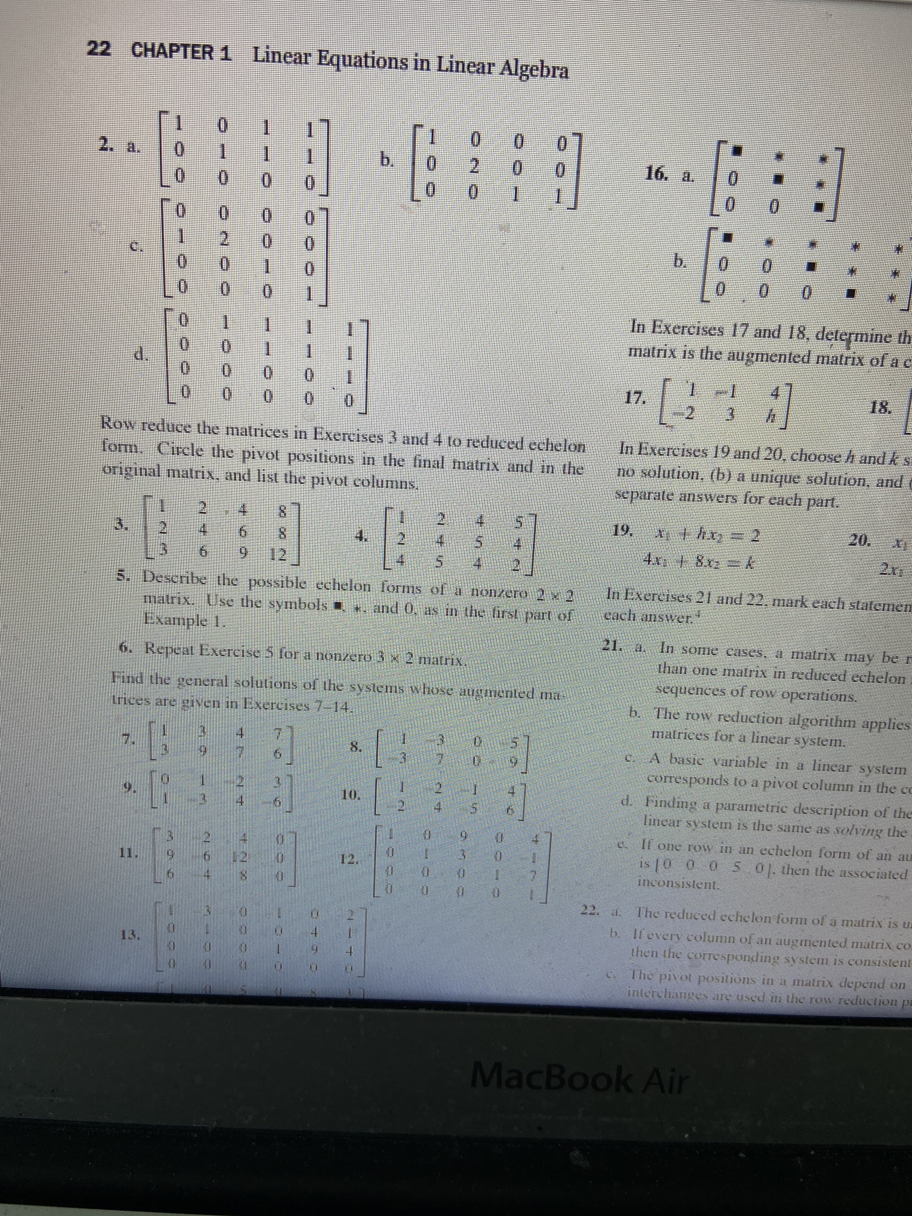 ### CHAPTER 1: Linear Equations in Linear Algebra

**2.** 

a. 
\[ \begin{bmatrix} 
0 & 0 & 1 & 1 \\ 
0 & 0 & 0 & 0 \\ 
0 & 0 & 0 & 0 \\ 
0 & 0 & 0 & 0 
\end{bmatrix} \]

b.
\[ \begin{bmatrix} 
1 & 0 & 0 & 0 \\ 
0 & 2 & 0 & 0 \\ 
0 & 0 & 1 & 1 
\end{bmatrix} \]

c.
\[ \begin{bmatrix} 
1 & 0 & 0 \\ 
0 & 2 & 0 \\ 
0 & 0 & 0 \\ 
0 & 0 & 1 
\end{bmatrix} \]

d.
\[ \begin{bmatrix} 
0 & 1 & 1 \\ 
0 & 1 & 1 \\ 
0 & 0 & 0 \\ 
0 & 0 & 0 
\end{bmatrix} \]

**Row reduce the matrices in Exercises 3 and 4 to reduced echelon form. Circle the pivot positions in the final matrix and in the original matrix, and list the pivot columns.**

**3.**
\[ \begin{bmatrix} 
1 & 2 & 4 & 8 \\ 
2 & 4 & 5 & 4 \\ 
3 & 6 & 9 & 12 
\end{bmatrix} \]

**4.**
\[ \begin{bmatrix} 
1 & 2 & 4 & 5 \\ 
2 & 4 & 5 & 4 \\ 
4 & 2 & 5 & 6 
\end{bmatrix} \]

**5. Describe the possible echelon forms of a nonzero 2 x 2 matrix. Use the symbols *, and 0, as in the first part of Example 1.**

**6. Repeat Exercise 5 for a nonzero 3 x 2 matrix.**

**Find the general solutions of the systems whose augmented matrices are given in Exercises 7-14.**

**7.** 
\[ \begin{bmatrix} 
1 & 3 & 4 \\ 
3 & 9 & 7