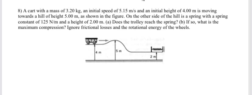 8) A cart with a mass of 3.20 kg, an initial speed of 5.15 m/s and an initial height of 4.00 m is moving
towards a hill of height 5.00 m, as shown in the figure. On the other side of the hill is a spring with a spring
constant of 125 N/m and a height of 2.00 m. (a) Does the trolley reach the spring? (b) If so, what is the
maximum compression? Ignore frictional losses and the rotational energy of the wheels.
5 m
www
2 m