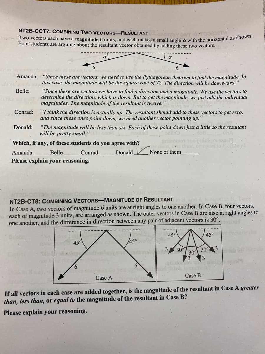 NT2B-CCT7: COMBINING TWO VECTORS-RESULTANT
KOWT :OMTOO-OSTИ
Jos. Two vectors each have a magnitude 6 units, and each makes a small angle a with the horizontal as shown.
Four students are arguing about the resultant vector obtained by adding these two vectors.
Belle:
Conrad:
Amanda: "Since these are vectors, we need to use the Pythagorean theorem to find the magnitude. In
this case, the magnitude will be the square root of 72. The direction will be downward."
"Since these are vectors we have to find a direction and a magnitude. We use the vectors to
determine the direction, which is down. But to get the magnitude, we just add the individual
magnitudes. The magnitude of the resultant is twelve."
agrinde
Donald:
6.
"I think the direction is actually up. The resultant should add to these vectors to get zero,
and since these ones point down, we need another vector pointing up.'
""
Which, if any, of these students do you agree with?
Amanda
Belle
Conrad
Please explain your reasoning.
45°
α
"The magnitude will be less than six. Each of these point down just a little so the resultant
will be pretty small."
ohA
6
6
Case A
NT2B-CT8: COMBINING VECTORS-MAGNITUDE OF RESULTANT
In Case A, two vectors of magnitude 6 units are at right angles to one another. In Case B, four vectors,
each of magnitude 3 units, are arranged as shown. The outer vectors in Case B are also at right angles to
one another, and the difference in direction between any pair of adjacent vectors is 30°.most
Donald None of them
45°
45°
3 30°
30°
73 3
293 2
Case B
45°
30°
w
3
If all vectors in each case are added together, is the magnitude of the resultant in Case A greater
than, less than, or equal to the magnitude of the resultant in Case B?
Please explain your reasoning.