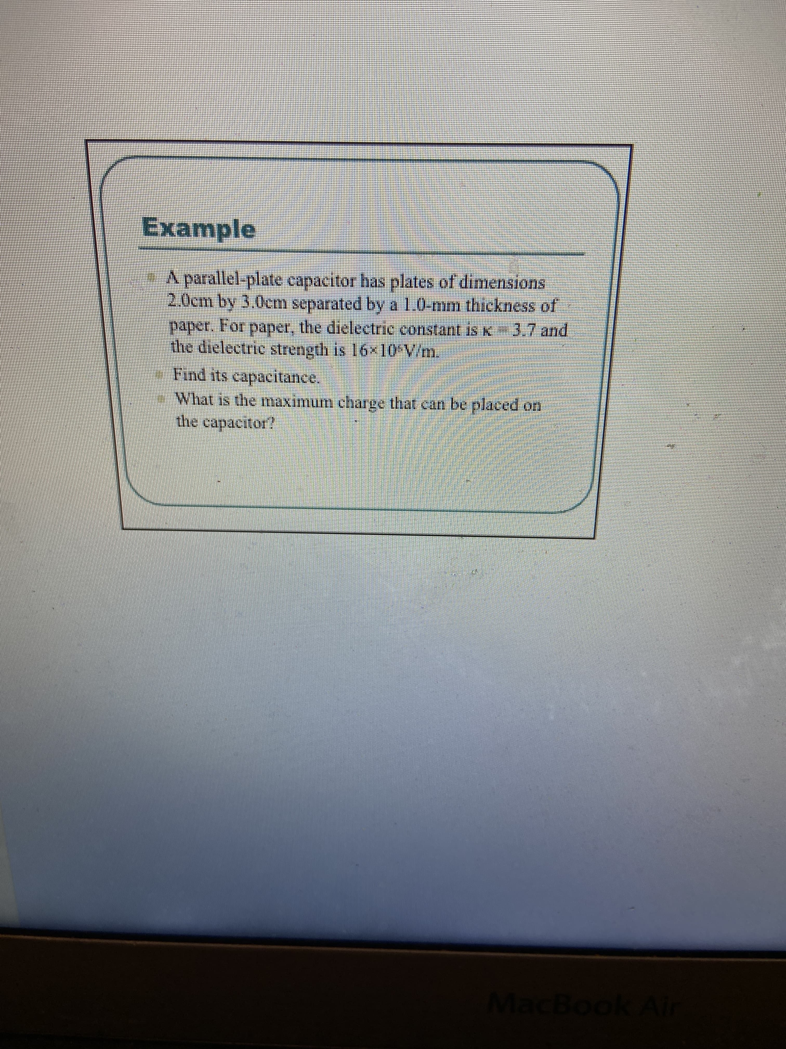 Example
A parallel-plate capacitor has plates of dimensions
2.0cm by 3,0cm separated by a 1.0-mm thickness of
paper. For paper, the dielectric constant is K
the dielectric strength is 16x 10 V/m.
Find its capacitance.
3.7and
What is the Imaximum charge that can be placed of.
the capacitor?
MacBook Air
