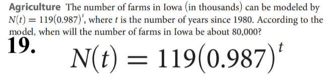 Agriculture The number of farms in Iowa (in thousands) can be modeled by
N(t) = 119(0.987)', where t is the number of years since 1980. According to the
model, when will the number of farms in Iowa be about 80,000?
19.
N(t) = 119(0.987)'
