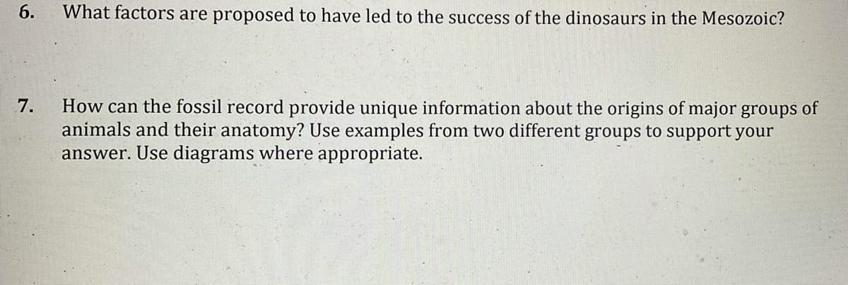 6.
What factors are proposed to have led to the success of the dinosaurs in the Mesozoic?
How can the fossil record provide unique information about the origins of major groups of
animals and their anatomy? Use examples from two different groups to support your
answer. Use diagrams where appropriate.
7.

