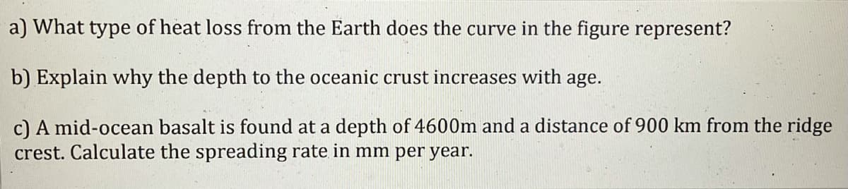 a) What type of heat loss from the Earth does the curve in the figure represent?
b) Explain why the depth to the oceanic crust increases with age.
c) A mid-ocean basalt is found at a depth of 4600m and a distance of 900 km from the ridge
crest. Calculate the spreading rate in mm per year.
