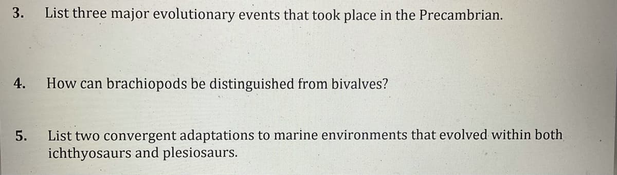 3.
List three major evolutionary events that took place in the Precambrian.
4.
How can brachiopods be distinguished from bivalves?
List two convergent adaptations to marine environments that evolved within both
ichthyosaurs and plesiosaurs.
5.
