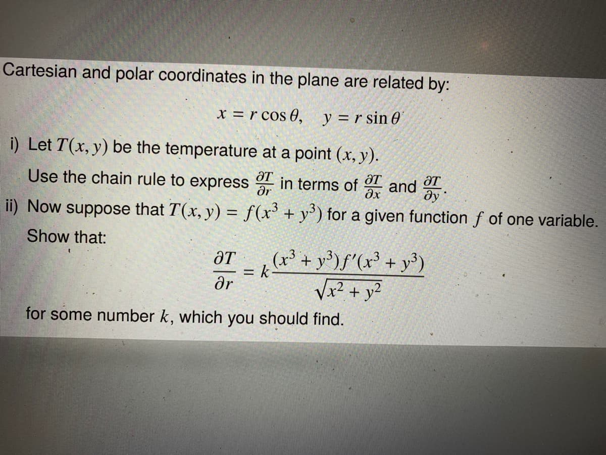 Cartesian and polar coordinates in the plane are related by:
x = r cos 0, y =r sin 0
i) Let T(x, y) be the temperature at a point (x, y).
Use the chain rule to express
ƏT
ar
ƏT
дх
T
in terms of
and
ду
ii) Now suppose that T(x, y) = f(x' + y') for a given function f of one variable.
Show that:
(x³ + y³)f'(x³ + y³)
= k-
ar
ƏT
|3D
Vx2 + y²
for some number k, which you should find.
