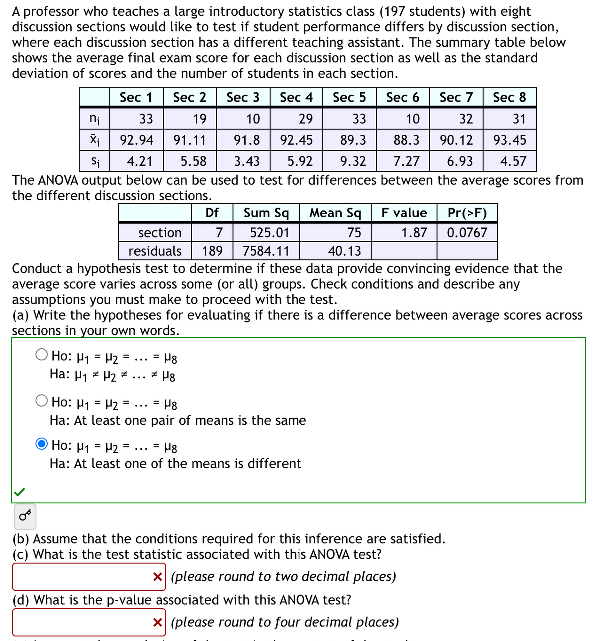 A professor who teaches a large introductory statistics class (197 students) with eight
discussion sections would like to test if student performance differs by discussion section,
where each discussion section has a different teaching assistant. The summary table below
shows the average final exam score for each discussion section as well as the standard
deviation of scores and the number of students in each section.
Sec 4
29
Sec 3
Sec 5
Sec 6
Sec 8
10
33
10
31
Xi
92.94
91.11
91.8
92.45
89.3
88.3 90.12
93.45
Si
4.21 5.58 3.43 5.92 9.32
7.27 6.93 4.57
The ANOVA output below can be used to test for differences between the average scores from
the different discussion sections.
Sec 1
33
Sec 2
19
Df
Sum Sq
section
525.01
7
residuals 189 7584.11
Conduct a hypothesis test to determine if these data provide convincing evidence that the
average score varies across some (or all) groups. Check conditions and describe any
assumptions you must make to proceed with the test.
(a) Write the hypotheses for evaluating if there is a difference between average scores across
sections in your own words.
=
= H8
Ho: H₁ = H2
Ha: H₁ H2 ... #H8
=
Ho: H₁ = H2
= H8
Ha: At least one pair of means is the same
Ho: H1
H₂ ... = μg
Ha: At least one of the means is different
Mean Sq
75
40.13
Sec 7
32
(d) What is the p-value associated with this ANOVA test?
F value Pr(>F)
1.87 0.0767
(b) Assume that the conditions required for this inference are satisfied.
(c) What is the test statistic associated with this ANOVA test?
x (please round to two decimal places)
X (please round to four decimal places)