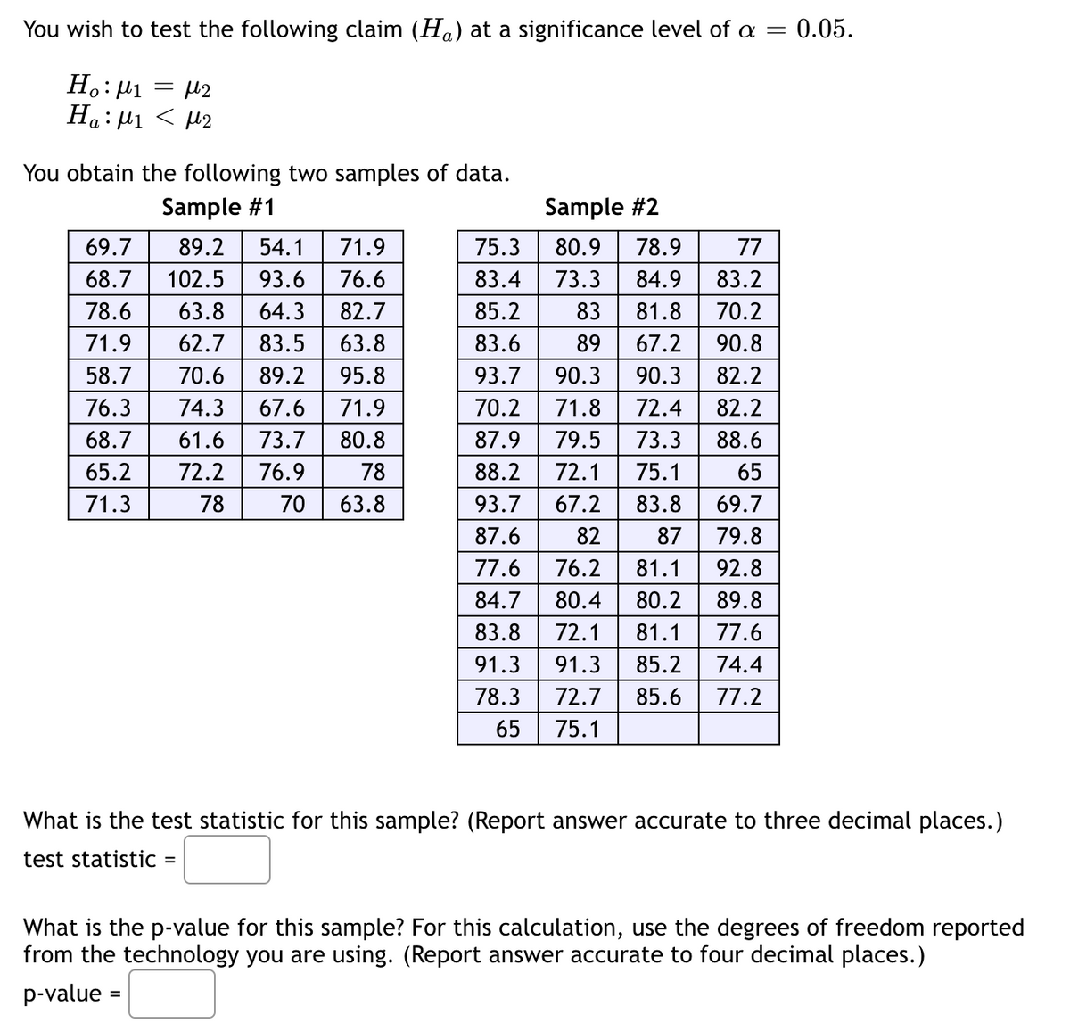 You wish to test the following claim (H) at a significance level of a
=
Ho: M1 = μ2
Ha: ₁ < 2
You obtain the following two samples of data.
Sample #1
69.7 89.2 54.1 71.9
68.7 102.5 93.6 76.6
78.6 63.8 64.3 82.7
71.9 62.7 83.5 63.8
58.7 70.6 89.2 95.8
76.3 74.3 67.6
71.9
68.7
61.6 73.7
80.8
65.2
72.2 76.9
78
70 63.8
71.3
78
∞ ∞
=
Sample #2
77
75.3 80.9 78.9
83.4 73.3 84.9 83.2
81.8
85.2
83
70.2
83.6
67.2 90.8
93.7
90.3
90.3
82.2
70.2
71.8
72.4
82.2
87.9 79.5 73.3
88.6
88.2 72.1
75.1
65
93.7
67.2
83.8
69.7
87.6
82
87
79.8
77.6
76.2 81.1
92.8
84.7
80.4 80.2
89.8
83.8 72.1 81.1
77.6
91.3 91.3 85.2
74.4
72.7 85.6
77.2
78.3
65 75.1
∞ ∞
: 0.05.
What is the test statistic for this sample? (Report answer accurate to three decimal places.)
test statistic
What is the p-value for this sample? For this calculation, use the degrees of freedom reported
from the technology you are using. (Report answer accurate to four decimal places.)
p-value