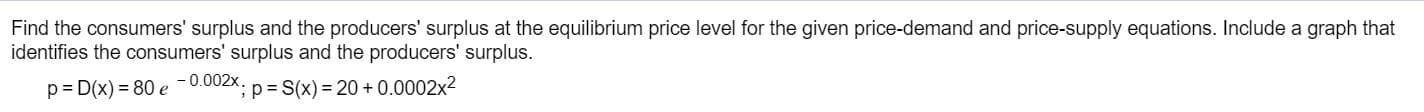 Find the consumers' surplus and the producers' surplus at the equilibrium price level for the given price-demand and price-supply equations. Include a graph that
identifies the consumers' surplus and the producers' surplus
p D(x) 80 e -0.002x. p S(x) 20 + 0.0002x2
