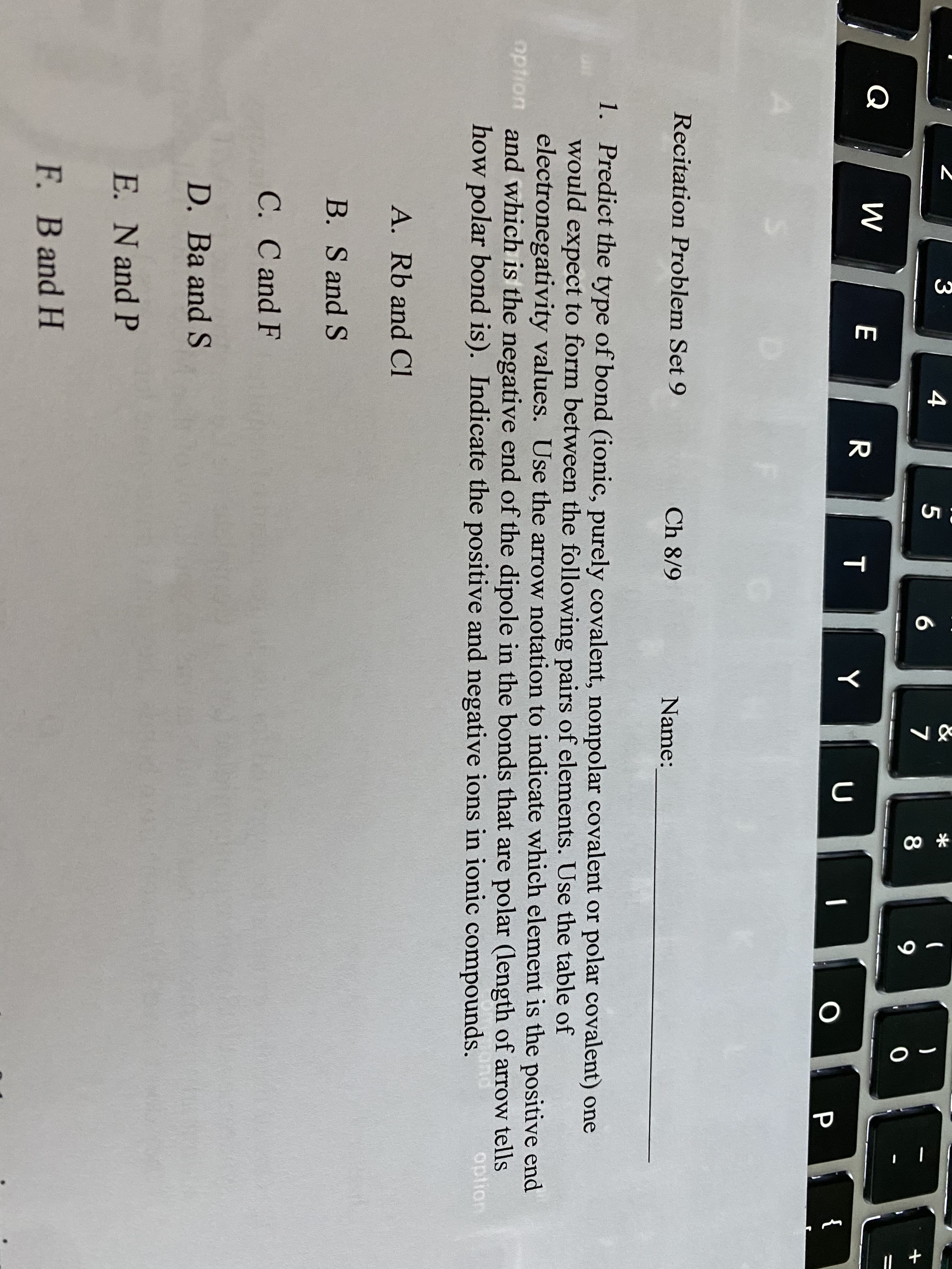 &
BE
4
)
6.
8
Q
{
Recitation Problem Set 9
Ch 8/9
Name:
1. Predict the type of bond (ionic, purely covalent, nonpolar covalent or polar covalent) one
would expect to form between the following pairs of elements. Use the table of
electronegativity values. Use the arrow notation to indicate which element is the positive end
option and which is the negative end of the dipole in the bonds that are polar (length of arrow tells
how polar bond is). Indicate the positive and negative ions in ionic compounds.
option
A. Rb and Cl
B. S and S
C. C and F
D. Ba and S
E. N and P
F. B and H
