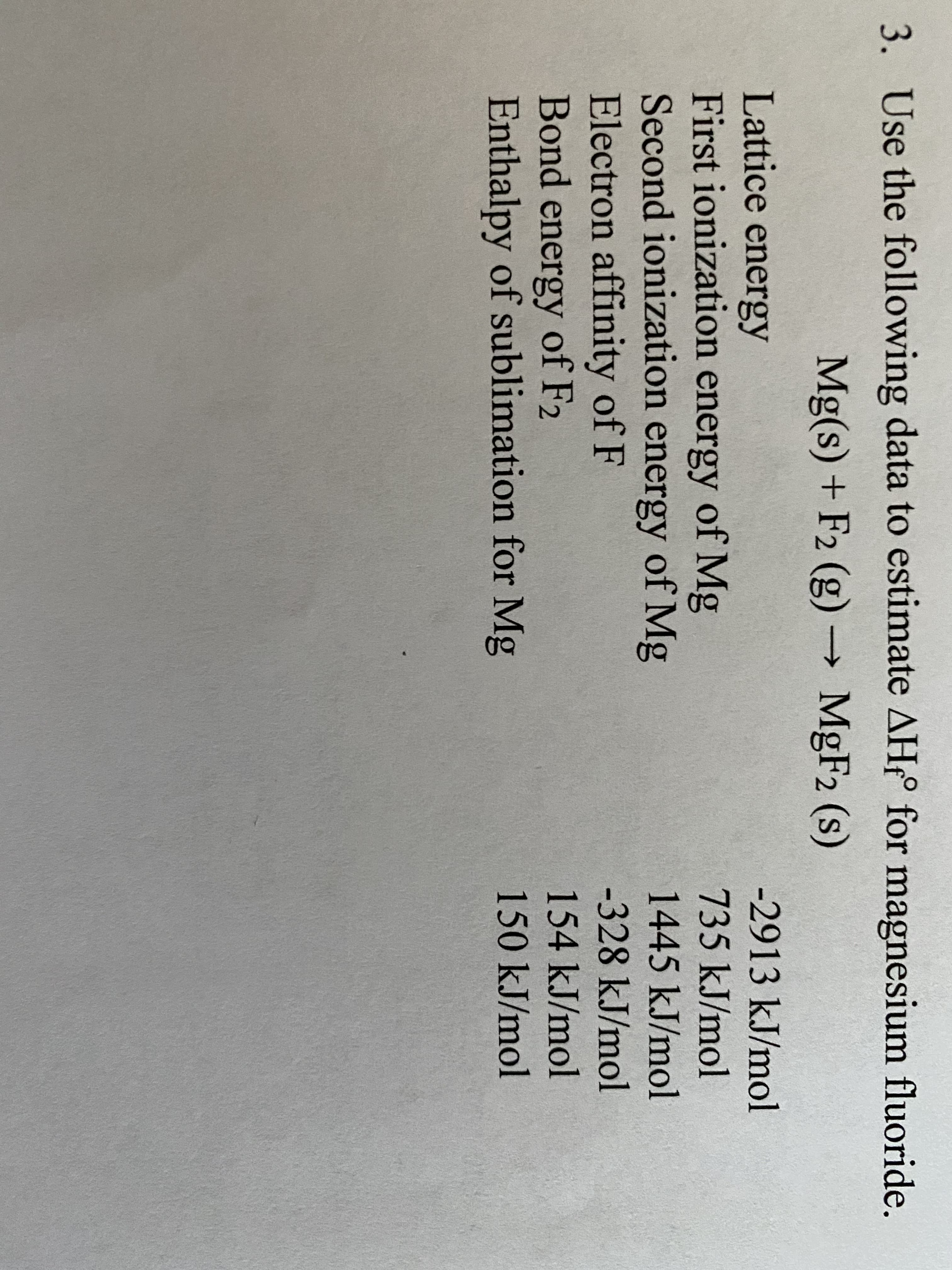 3. Use the following data to estimate AH° for magnesium fluoride.
Mg(s) + F2 (g)
MgF2 (s)
-2913 kJ/mol
Lattice energy
First ionization energy of Mg
Second ionization energy of Mg
Electron affinity of F
Bond energy of F2
Enthalpy of sublimation for Mg
735 kJ/mol
1445 kJ/mol
-328KJ/mol
154KJ/mol
150kJ/mol
