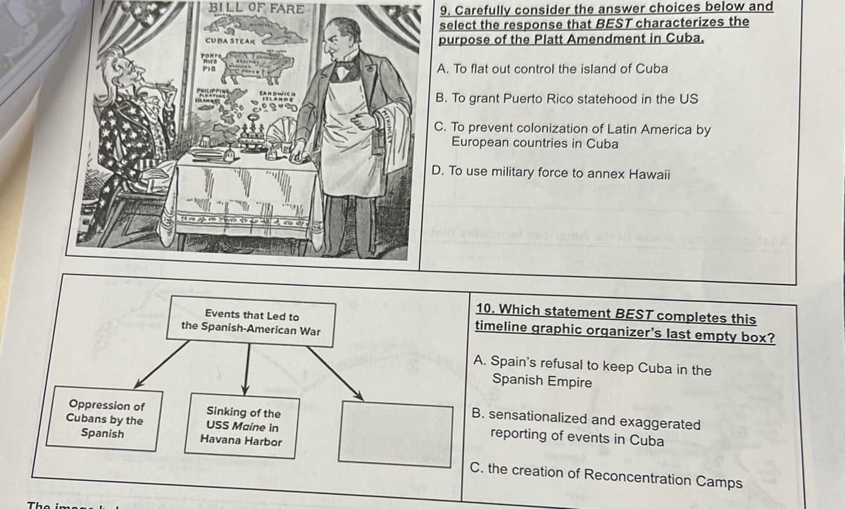 Oppression of
Cubans by the
Spanish
The image
BILL OF FARE
airteg
49
CUBA STEAK
PORTO
RICO
PIG DIS PART
PHILIPPING
FLOATING
BLANATI
ARECTIBL
Ane
24
4575
rek
SANDWICH
ISLANDE
BUD
Events that Led to
the Spanish-American War
Sinking of the
USS Maine in
Havana Harbor
9. Carefully consider the answer choices below and
select the response that BEST characterizes the
purpose of the Platt Amendment in Cuba.
A. To flat out control the island of Cuba
B. To grant Puerto Rico statehood in the US
C. To prevent colonization of Latin America by
European countries in Cuba
D. To use military force to annex Hawaii
10. Which statement BEST completes this
timeline graphic organizer's last empty box?
A. Spain's refusal to keep Cuba in the
Spanish Empire
B. sensationalized and exaggerated
reporting of events in Cuba
C. the creation of Reconcentration Camps