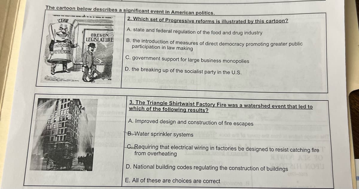 The cartoon below describes a significant event in American politics.
TOWENT F
INITIATIVER
REFERENDU
OREGON
LEGISLATURE
2. Which set of Progressive reforms is illustrated by this cartoon?
A. state and federal regulation of the food and drug industry
B. the introduction of measures of direct democracy promoting greater public
participation in law making
C. government support for large business monopolies
D. the breaking up of the socialist party in the U.S.
3. The Triangle Shirtwaist Factory Fire was a watershed event that led to
which of the following results?
A. Improved design and construction of fire escapes
B. Water sprinkler systems
C. Requiring that electrical wiring in factories be designed to resist catching fire
from overheating
D. National building codes regulating the construction of buildings
E. All of these are choices are correct