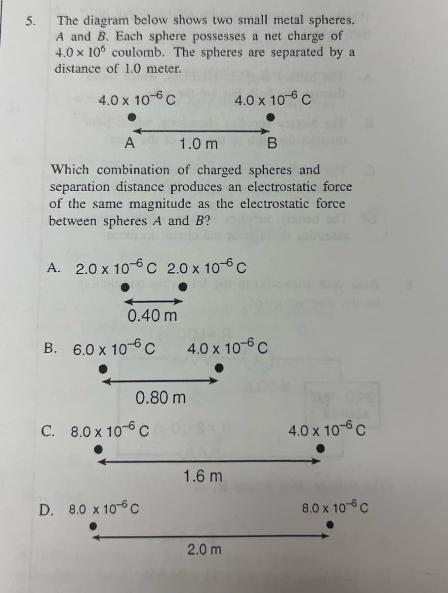 5.
The diagram below shows two small metal spheres,
A and B. Each sphere possesses a net charge of
4.0 x 106 coulomb. The spheres are separated by a
distance of 1.0 meter.
4.0 x 106 C
A
1.0 m
B
Which combination of charged spheres and
separation distance produces an electrostatic force
of the same magnitude as the electrostatic force
between spheres A and B?
A. 2.0 x 10C 2.0 x 10°C
0.40 m
B. 6.0 x 10 C
0.80 m
C. 8.0 x 106 C
D. 8.0 x 10 c
4.0 x 10-6 C
4.0 x 10-6 C
1.6 m
2.0 m
4.0 x 10 C
8.0 x 10- C