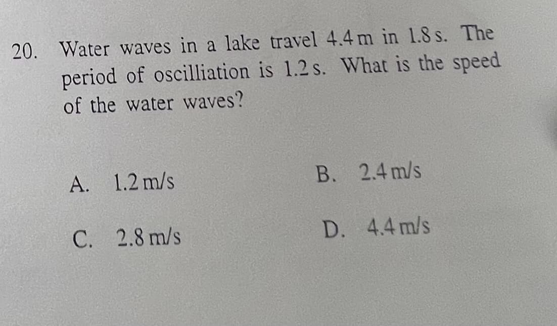 20. Water waves in a lake travel 4.4 m in 1.8 s. The
period of oscilliation is 1.2 s. What is the speed
of the water waves?
A. 1.2 m/s
C. 2.8 m/s
B. 2.4 m/s
D. 4.4 m/s