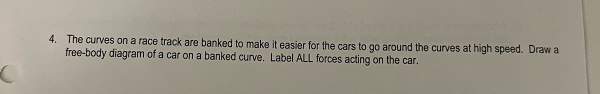 C
4. The curves on a race track are banked to make it easier for the cars to go around the curves at high speed. Draw a
free-body diagram of a car on a banked curve. Label ALL forces acting on the car.