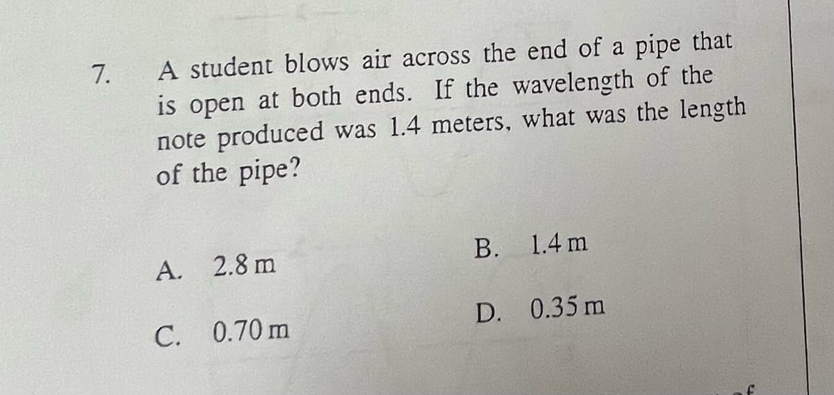 7.
A student blows air across the end of a pipe that
is open at both ends. If the wavelength of the
note produced was 1.4 meters, what was the length
of the pipe?
A. 2.8 m
C. 0.70 m
B. 1.4 m
D. 0.35 m
f