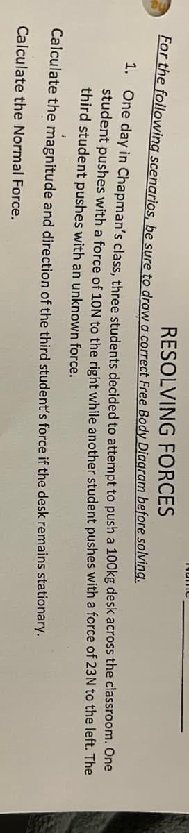 FORCES
For the following scenarios, be sure to draw a correct Free Body Diagram before solving.
RESOLVING
1. One day in Chapman's class, three students decided to attempt to push a 100kg desk across the classroom. One
student pushes with a force of 10N to the right while another student pushes with a force of 23N to the left. The
third student pushes with an unknown force.
Calculate the magnitude and direction of the third student's force if the desk remains stationary.
Calculate the Normal Force.