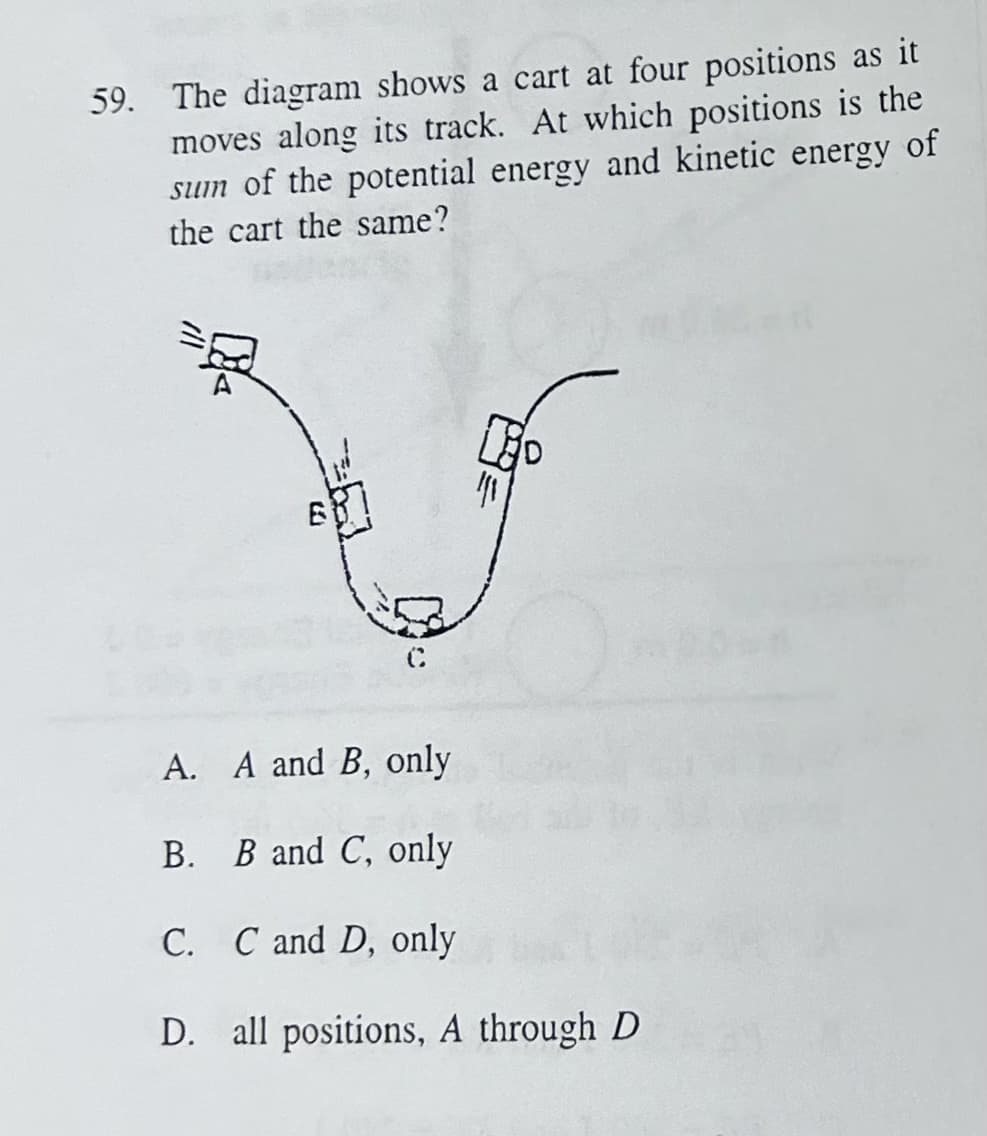 59. The diagram shows a cart at four positions as it
moves along its track. At which positions is the
sum of the potential energy and kinetic energy of
the cart the same?
E
C
||1
A. A and B, only
B. B and C, only
C. C and D, only
D. all positions, A through D